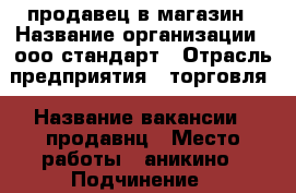 продавец в магазин › Название организации ­ ооо стандарт › Отрасль предприятия ­ торговля › Название вакансии ­ продавнц › Место работы ­ аникино › Подчинение ­ руководителю › Минимальный оклад ­ 10 000 › Максимальный оклад ­ 35 000 › Процент ­ 1-6 › База расчета процента ­ выручка › Возраст от ­ 23 › Возраст до ­ 60 - Томская обл., Томский р-н, Коларово с. Работа » Вакансии   . Томская обл.